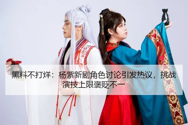 黑料不打烊：杨紫新剧角色讨论引发热议，挑战演技上限褒贬不一